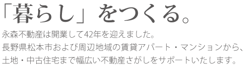 「暮らし」をつくる。永森不動産は開業して42年を迎えました。長野県松本市および周辺地域の賃貸アパート・マンションから、土地・中古住宅まで幅広い不動産さがしをサポートいたします。